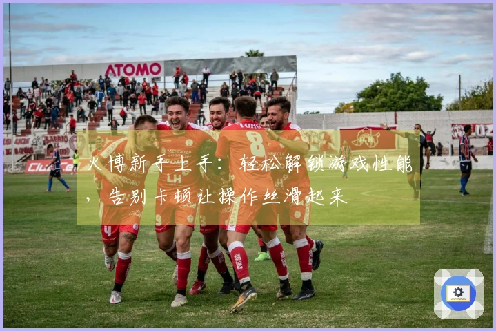 火博新手上手：轻松解锁游戏性能，告别卡顿让操作丝滑起来