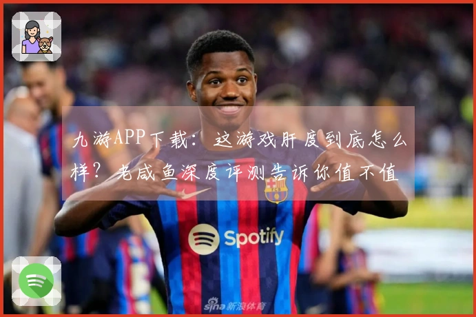 九游APP下载：这游戏肝度到底怎么样？老咸鱼深度评测告诉你值不值！