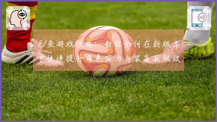 乐鱼游戏攻略：教你如何在新版本中快速提升角色实力与装备获取效率