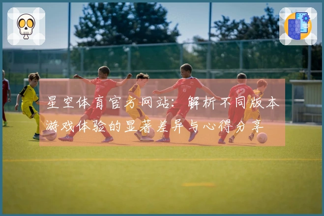 星空体育官方网站：解析不同版本游戏体验的显著差异与心得分享