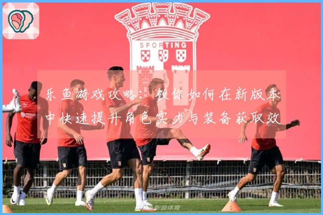 乐鱼游戏攻略：教你如何在新版本中快速提升角色实力与装备获取效率