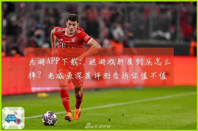 九游APP下载：这游戏肝度到底怎么样？老咸鱼深度评测告诉你值不值！
