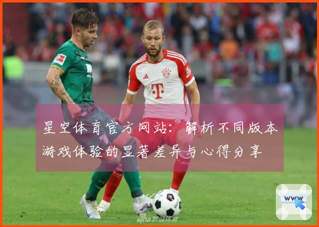 星空体育官方网站：解析不同版本游戏体验的显著差异与心得分享